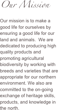Our Mission
Our mission is to make a good life for ourselves by ensuring a good life for our land and animals.  We are dedicated to producing high quality products and promoting agricultural biodiversity by working with breeds and varieties that are appropriate for our northern environment. We also are committed to the on-going exchange of heritage skills, products, and knowledge in the north.

